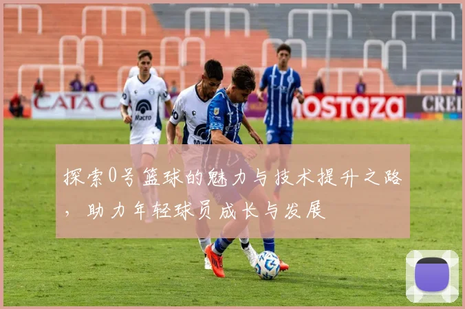 探索0号篮球的魅力与技术提升之路，助力年轻球员成长与发展