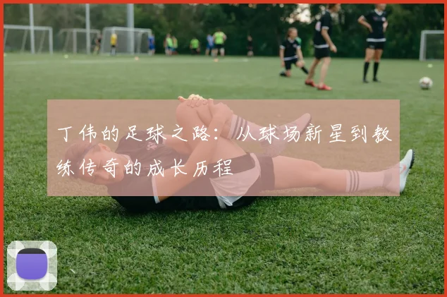 丁伟的足球之路：从球场新星到教练传奇的成长历程