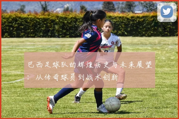 巴西足球队的辉煌历史与未来展望：从传奇球员到战术创新