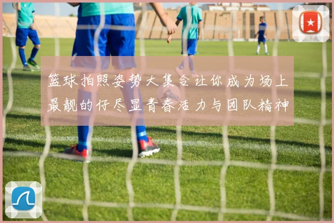 篮球拍照姿势大集合让你成为场上最靓的仔尽显青春活力与团队精神