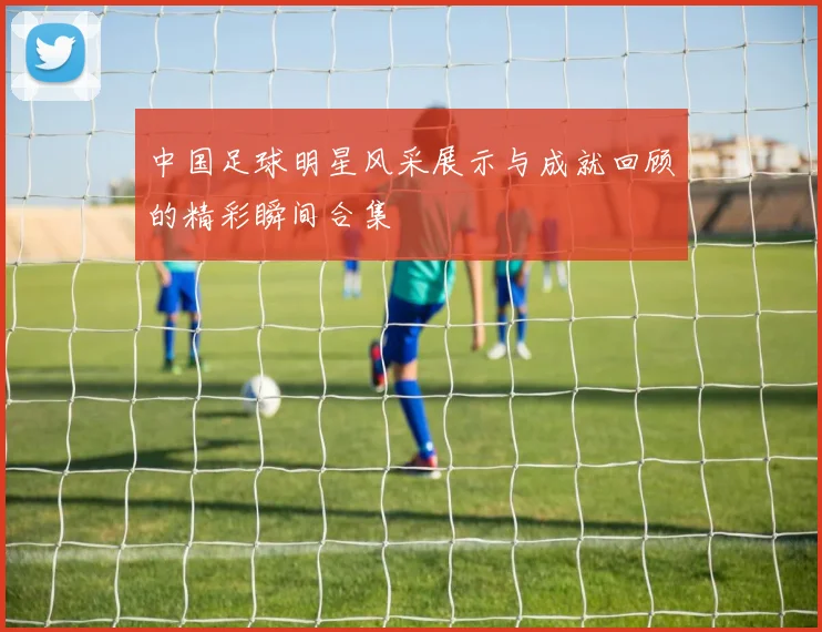 中国足球明星风采展示与成就回顾的精彩瞬间合集