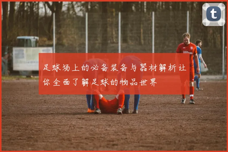 足球场上的必备装备与器材解析让你全面了解足球的物品世界